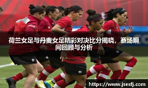 荷兰女足与丹麦女足精彩对决比分揭晓，赛场瞬间回顾与分析