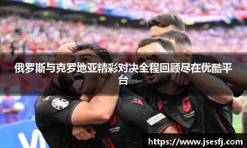 俄罗斯与克罗地亚精彩对决全程回顾尽在优酷平台