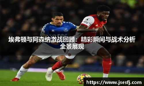 埃弗顿与阿森纳激战回顾：精彩瞬间与战术分析全景展现